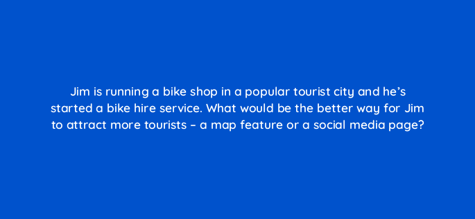 jim is running a bike shop in a popular tourist city and hes started a bike hire service what would be the better way for jim to attract more tourists a map feature or a social med 150845