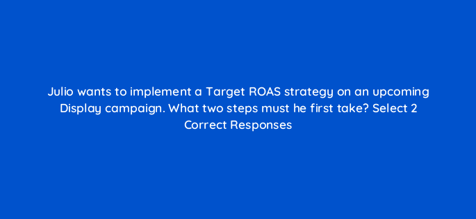 julio wants to implement a target roas strategy on an upcoming display campaign what two steps must he first take select 2 correct responses 152275