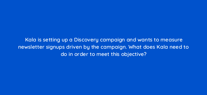 kala is setting up a discovery campaign and wants to measure newsletter signups driven by the campaign what does kala need to do in order to meet this objective 152340