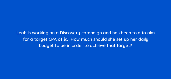 leah is working on a discovery campaign and has been told to aim for a target cpa of 5 how much should she set up her daily budget to be in order to achieve that target 152347