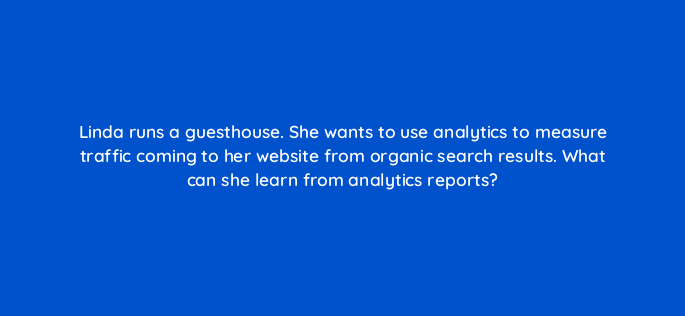 linda runs a guesthouse she wants to use analytics to measure traffic coming to her website from organic search results what can she learn from analytics reports 150982