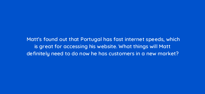 matts found out that portugal has fast internet speeds which is great for accessing his website what things will matt definitely need to do now he has customers in a new market 151031