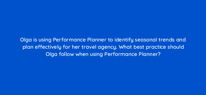 olga is using performance planner to identify seasonal trends and plan effectively for her travel agency what best practice should olga follow when using performance planner 152466