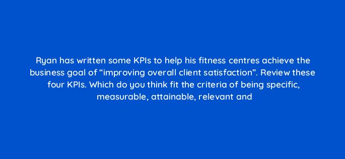 ryan has written some kpis to help his fitness centres achieve the business goal of improving overall client satisfaction review these four kpis which do you think fit the criteria 150777