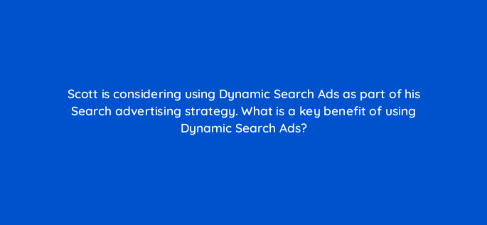 scott is considering using dynamic search ads as part of his search advertising strategy what is a key benefit of using dynamic search ads 152423