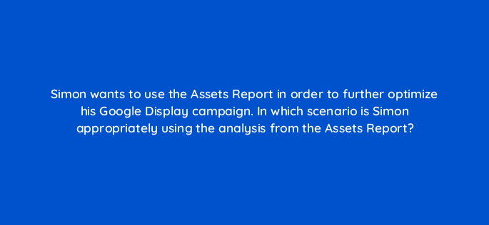simon wants to use the assets report in order to further optimize his google display campaign in which scenario is simon appropriately using the analysis from the assets report 152224