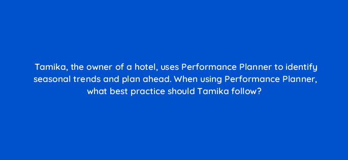tamika the owner of a hotel uses performance planner to identify seasonal trends and plan ahead when using performance planner what best practice should tamika follow 152365