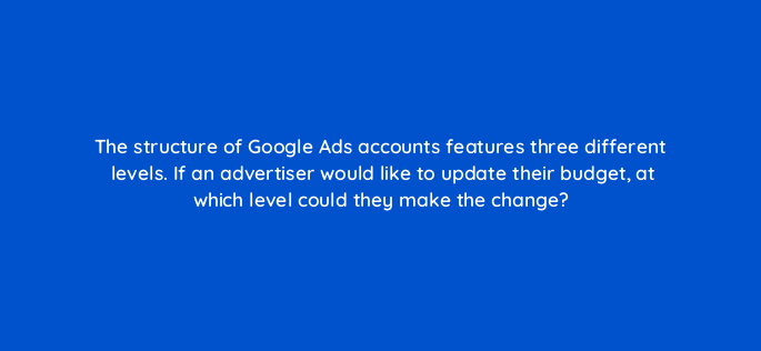 the structure of google ads accounts features three different levels if an advertiser would like to update their budget at which level could they make the change 152383