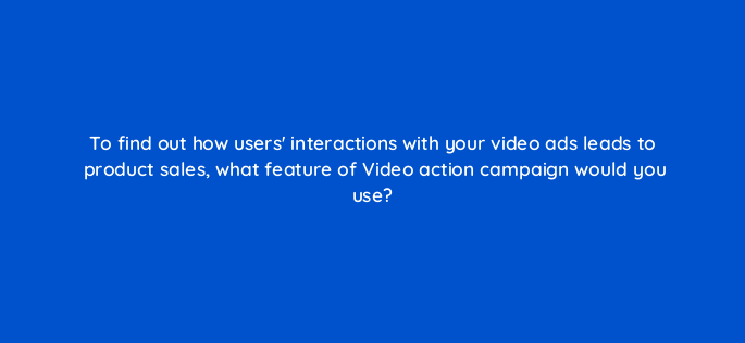 to find out how users interactions with your video ads leads to product sales what feature of video action campaign would you use 152632
