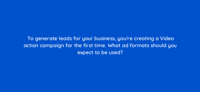to generate leads for your business youre creating a video action campaign for the first time what ad formats should you expect to be used 152580