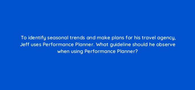 to identify seasonal trends and make plans for his travel agency jeff uses performance planner what guideline should he observe when using performance planner 152426