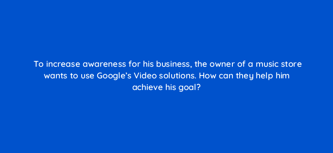 to increase awareness for his business the owner of a music store wants to use googles video solutions how can they help him achieve his goal 152581