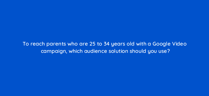 to reach parents who are 25 to 34 years old with a google video campaign which audience solution should you use 152494