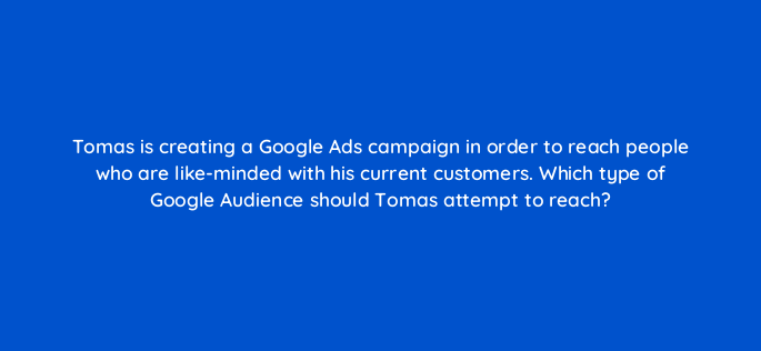 tomas is creating a google ads campaign in order to reach people who are like minded with his current customers which type of google audience should tomas attempt to reach 152260