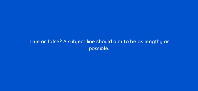 true or false a subject line should aim to be as lengthy as possible 150625