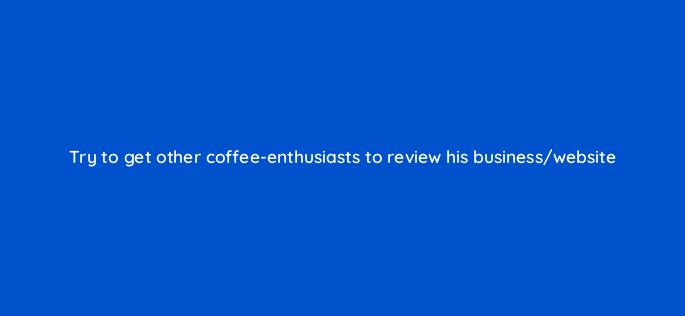 try to get other coffee enthusiasts to review his business website 150791
