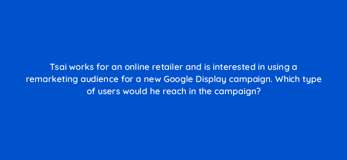 tsai works for an online retailer and is interested in using a remarketing audience for a new google display campaign which type of users would he reach in the campaign 152267