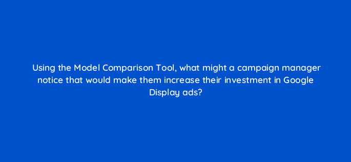 using the model comparison tool what might a campaign manager notice that would make them increase their investment in google display ads 152261