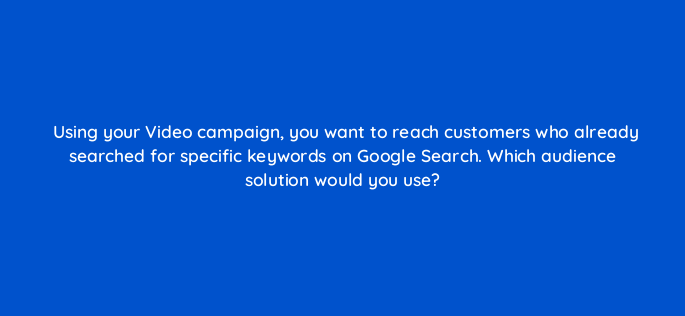 using your video campaign you want to reach customers who already searched for specific keywords on google search which audience solution would you use 152569