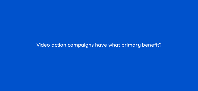 video action campaigns have what primary benefit 152497
