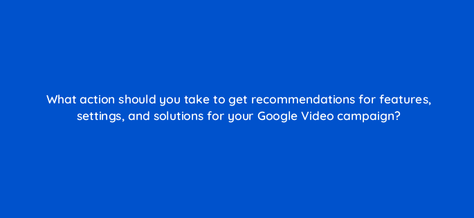 what action should you take to get recommendations for features settings and solutions for your google video campaign 152577