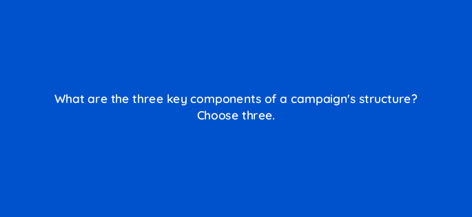 what are the three key components of a campaigns structure choose three 152399