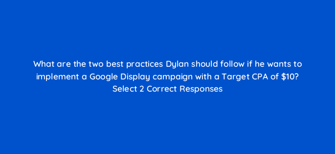 what are the two best practices dylan should follow if he wants to implement a google display campaign with a target cpa of 10 select 2 correct responses 152312