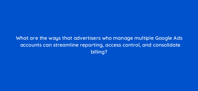 what are the ways that advertisers who manage multiple google ads accounts can streamline reporting access control and consolidate billing 152367