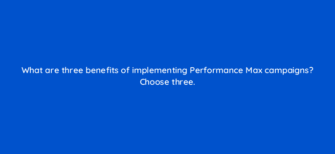 what are three benefits of implementing performance max campaigns choose three 152402