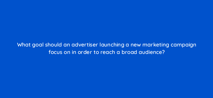 what goal should an advertiser launching a new marketing campaign focus on in order to reach a broad audience 152257
