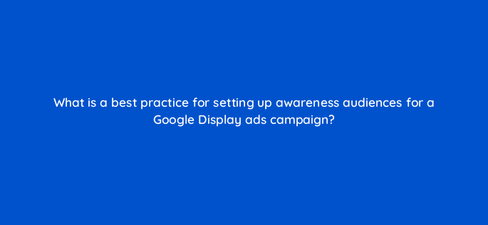 what is a best practice for setting up awareness audiences for a google display ads campaign 152325