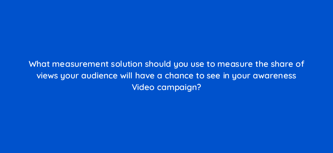what measurement solution should you use to measure the share of views your audience will have a chance to see in your awareness video campaign 152563