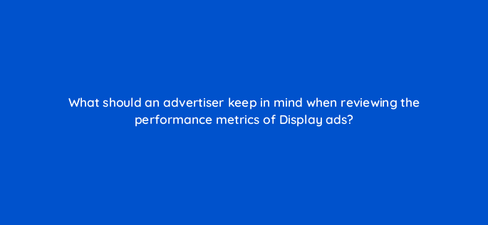 what should an advertiser keep in mind when reviewing the performance metrics of display ads 152239