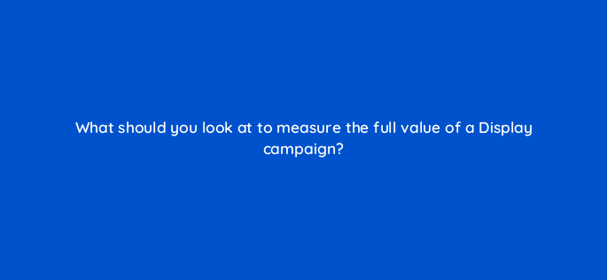 what should you look at to measure the full value of a display campaign 152273
