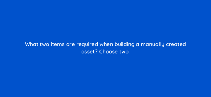 what two items are required when building a manually created asset choose two 152386