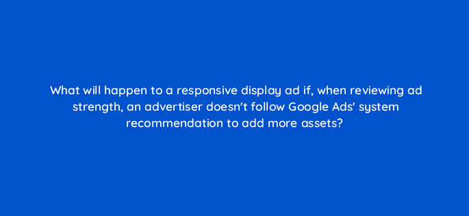 what will happen to a responsive display ad if when reviewing ad strength an advertiser doesnt follow google ads system recommendation to add more assets 152317