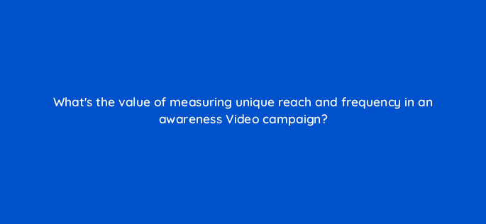 whats the value of measuring unique reach and frequency in an awareness video campaign 152550