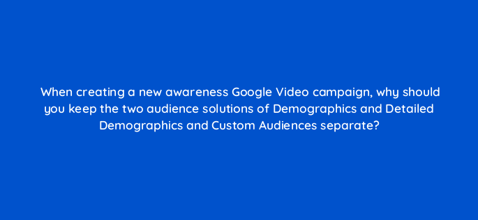 when creating a new awareness google video campaign why should you keep the two audience solutions of demographics and detailed demographics and custom audiences separate 152571