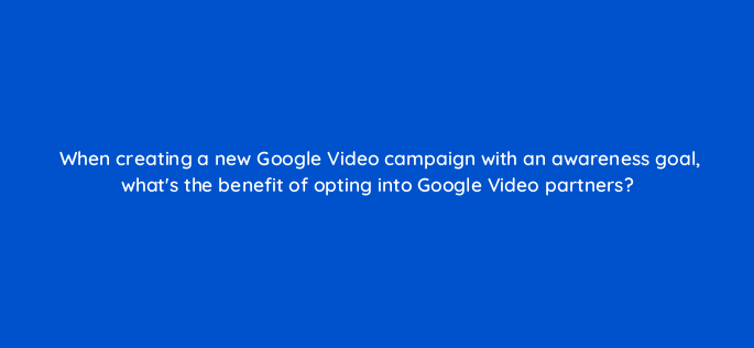 when creating a new google video campaign with an awareness goal whats the benefit of opting into google video partners 152515