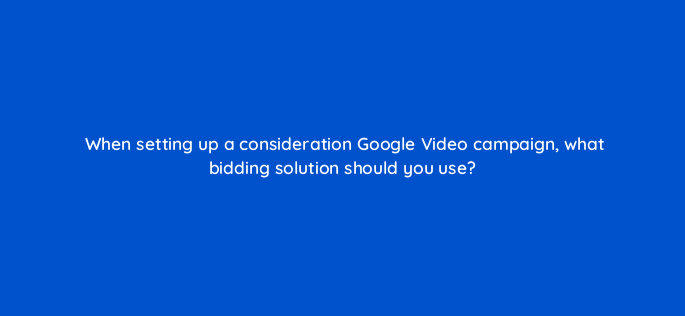 when setting up a consideration google video campaign what bidding solution should you use 152633