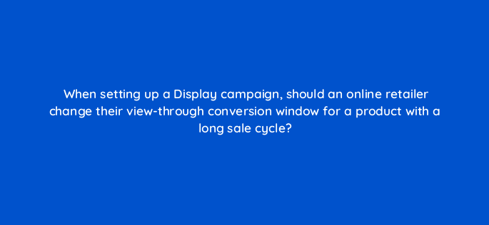 when setting up a display campaign should an online retailer change their view through conversion window for a product with a long sale cycle 152253