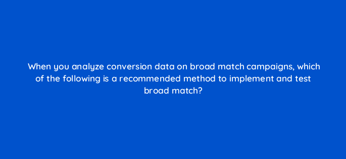 when you analyze conversion data on broad match campaigns which of the following is a recommended method to implement and test broad match 152395