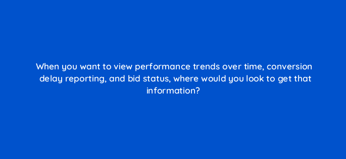 when you want to view performance trends over time conversion delay reporting and bid status where would you look to get that information 152360