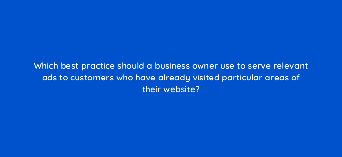 which best practice should a business owner use to serve relevant ads to customers who have already visited particular areas of their website 152211