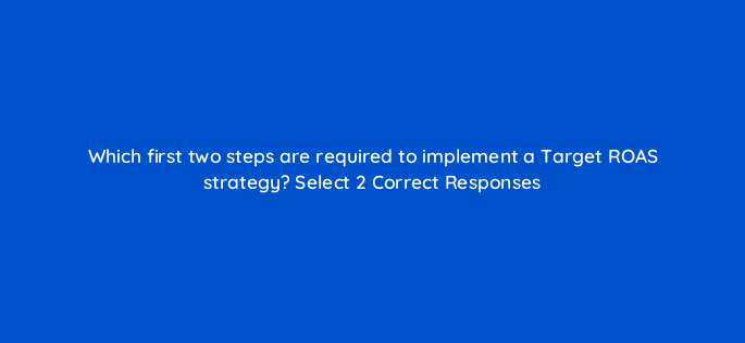 which first two steps are required to implement a target roas strategy select 2 correct responses 152341