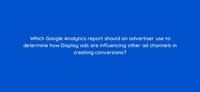 which google analytics report should an advertiser use to determine how display ads are influencing other ad channels in creating conversions 152232