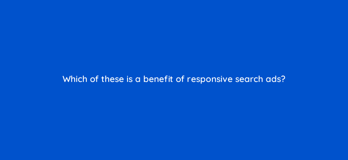 which of these is a benefit of responsive search ads 152403