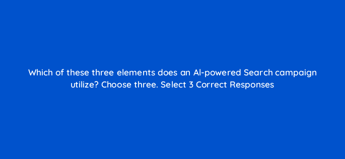 which of these three elements does an al powered search campaign utilize choose three select 3 correct responses 152474