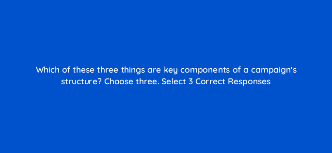 which of these three things are key components of a campaigns structure choose three select 3 correct responses 152485