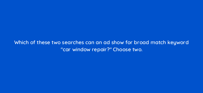 which of these two searches can an ad show for broad match keyword car window repair choose two 152492
